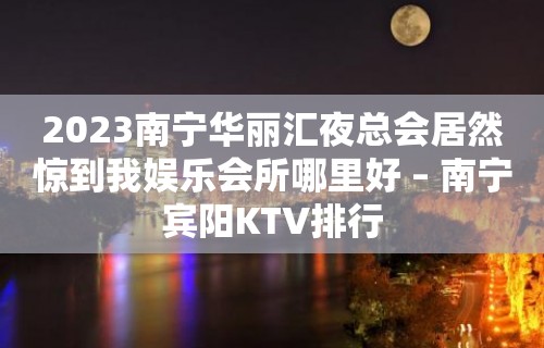 2023南宁华丽汇夜总会居然惊到我娱乐会所哪里好 – 南宁宾阳KTV排行