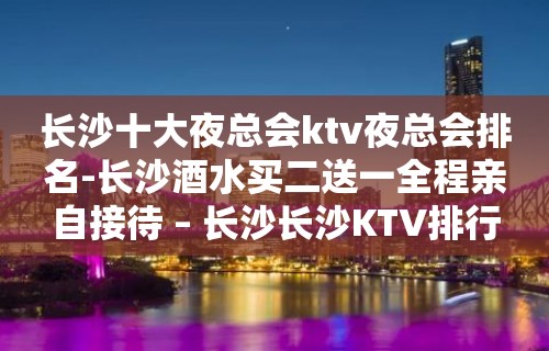 长沙十大夜总会ktv夜总会排名-长沙酒水买二送一全程亲自接待 – 长沙长沙KTV排行