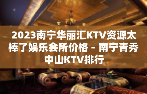 2023南宁华丽汇KTV资源太棒了娱乐会所价格 – 南宁青秀中山KTV排行