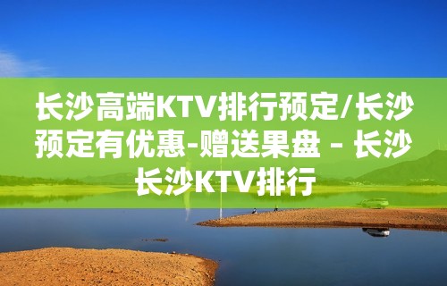 长沙高端KTV排行预定/长沙预定有优惠-赠送果盘 – 长沙长沙KTV排行