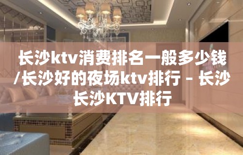 长沙ktv消费排名一般多少钱/长沙好的夜场ktv排行 – 长沙长沙KTV排行