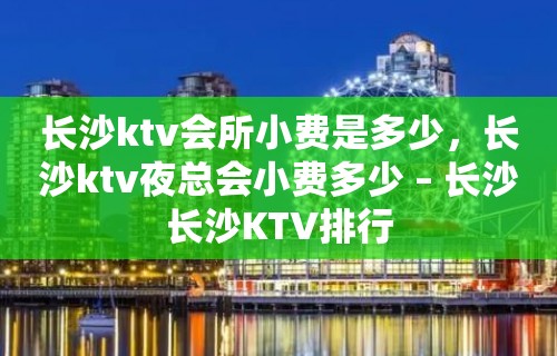 长沙ktv会所小费是多少，长沙ktv夜总会小费多少 – 长沙长沙KTV排行