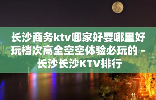 长沙商务ktv哪家好耍哪里好玩档次高全空空体验必玩的 – 长沙长沙KTV排行