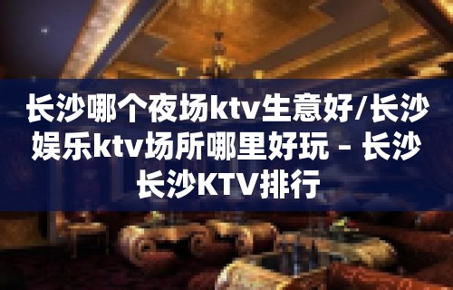 长沙哪个夜场ktv生意好/长沙娱乐ktv场所哪里好玩 – 长沙长沙KTV排行