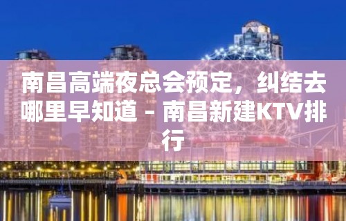 南昌高端夜总会预定，纠结去哪里早知道 – 南昌新建KTV排行