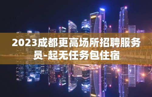 2023成都更高场所招聘服务员-起无任务包住宿