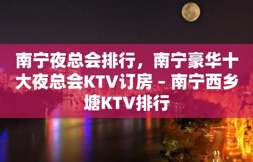 南宁夜总会排行，南宁豪华十大夜总会KTV订房 – 南宁西乡塘KTV排行