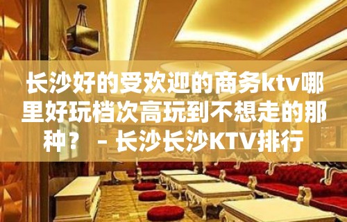 长沙好的受欢迎的商务ktv哪里好玩档次高玩到不想走的那种？ – 长沙长沙KTV排行