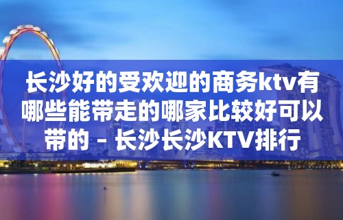 长沙好的受欢迎的商务ktv有哪些能带走的哪家比较好可以带的 – 长沙长沙KTV排行