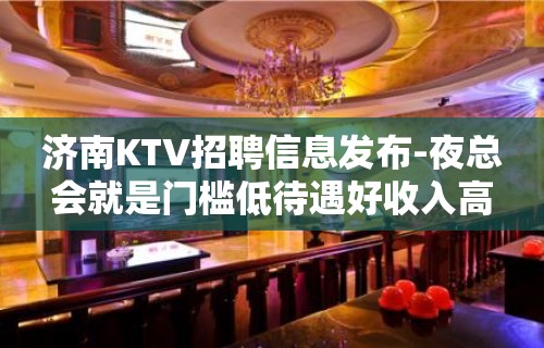 济南KTV招聘信息发布-夜总会就是门槛低待遇好收入高