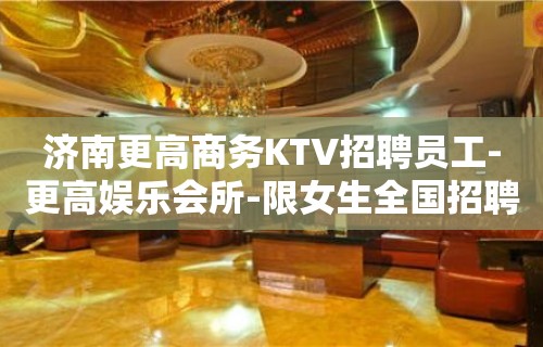 济南更高商务KTV招聘员工-更高娱乐会所-限女生全国招聘