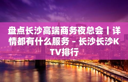 盘点长沙高端商务夜总会丨详情都有什么服务 – 长沙长沙KTV排行