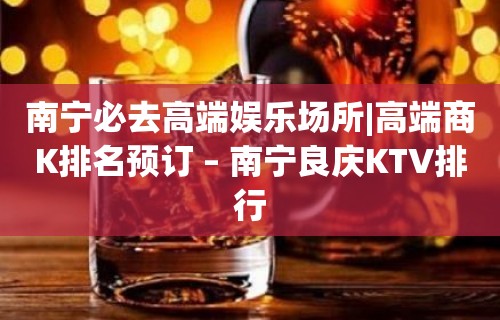 南宁必去高端娱乐场所|高端商K排名预订 – 南宁良庆KTV排行