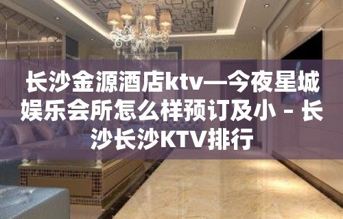 长沙金源酒店ktv—今夜星城娱乐会所怎么样预订及小 – 长沙长沙KTV排行