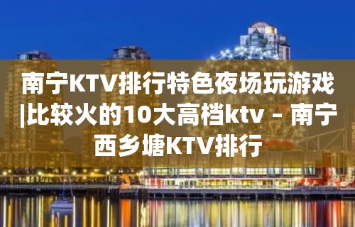 南宁KTV排行特色夜场玩游戏|比较火的10大高档ktv – 南宁西乡塘KTV排行