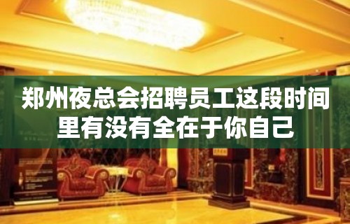 郑州夜总会招聘员工这段时间里有没有全在于你自己