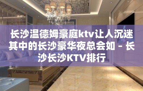 长沙温德姆豪庭ktv让人沉迷其中的长沙豪华夜总会如 – 长沙长沙KTV排行