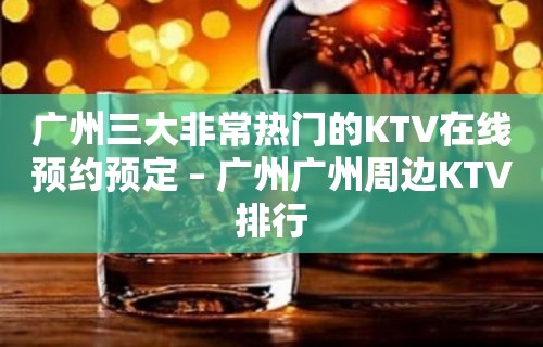 广州三大非常热门的KTV在线预约预定 – 广州广州周边KTV排行