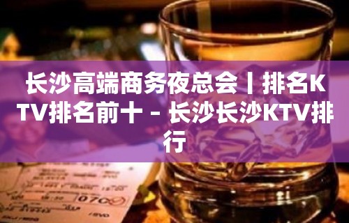 长沙高端商务夜总会丨排名KTV排名前十 – 长沙长沙KTV排行