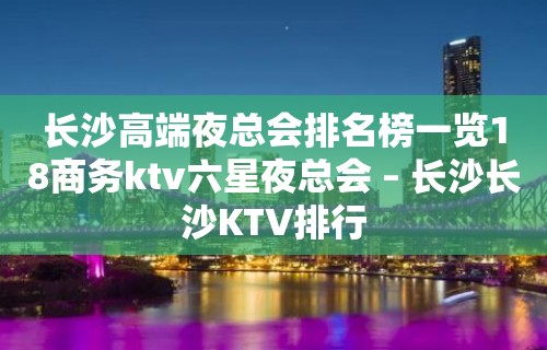 长沙高端夜总会排名榜一览18商务ktv六星夜总会 – 长沙长沙KTV排行