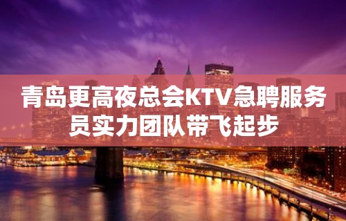 青岛更高夜总会KTV急聘服务员实力团队带飞起步