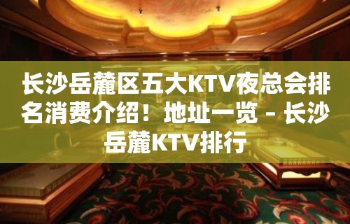 长沙岳麓区五大KTV夜总会排名消费介绍！地址一览 – 长沙岳麓KTV排行