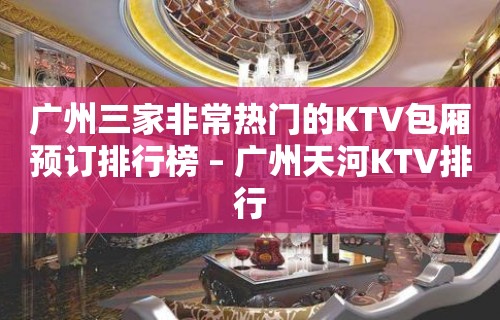 广州三家非常热门的KTV包厢预订排行榜 – 广州天河KTV排行