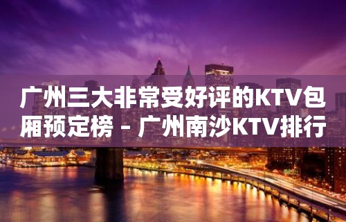 广州三大非常受好评的KTV包厢预定榜 – 广州南沙KTV排行