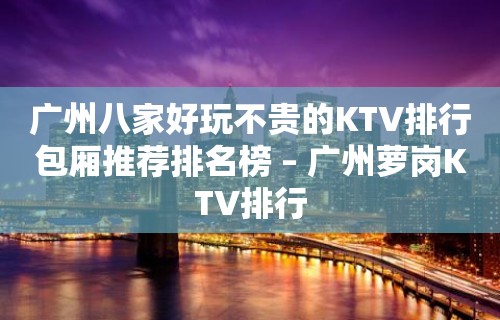 广州八家好玩不贵的KTV排行包厢推荐排名榜 – 广州萝岗KTV排行