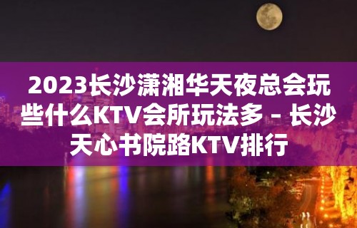 2023长沙潇湘华天夜总会玩些什么KTV会所玩法多 – 长沙天心书院路KTV排行