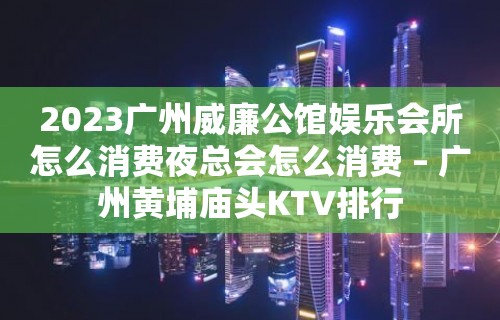 2023广州威廉公馆娱乐会所怎么消费夜总会怎么消费 – 广州黄埔庙头KTV排行