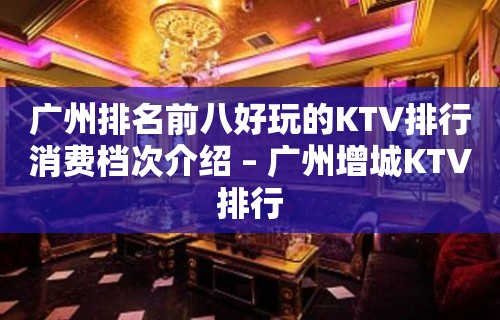 广州排名前八好玩的KTV排行消费档次介绍 – 广州增城KTV排行