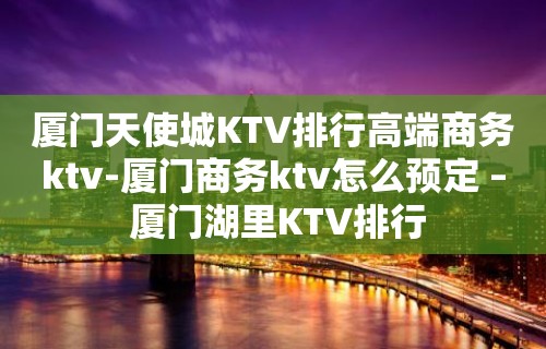 厦门天使城KTV排行高端商务ktv-厦门商务ktv怎么预定 – 厦门湖里KTV排行