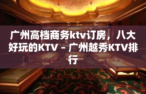 广州高档商务ktv订房，八大好玩的KTV – 广州越秀KTV排行