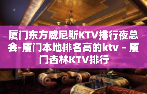 厦门东方威尼斯KTV排行夜总会-厦门本地排名高的ktv – 厦门杏林KTV排行