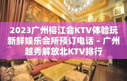 2023广州榕江会KTV体验玩新鲜娱乐会所预订电话 – 广州越秀解放北KTV排行