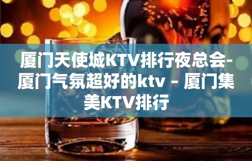 厦门天使城KTV排行夜总会-厦门气氛超好的ktv – 厦门集美KTV排行