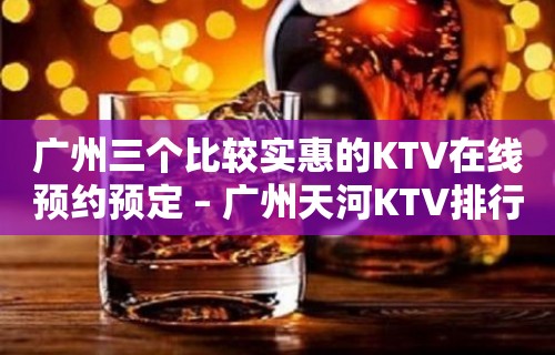 广州三个比较实惠的KTV在线预约预定 – 广州天河KTV排行