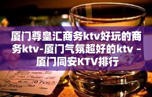 厦门尊皇汇商务ktv好玩的商务ktv-厦门气氛超好的ktv – 厦门同安KTV排行