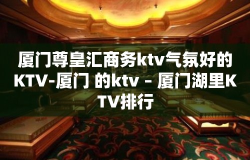 厦门尊皇汇商务ktv气氛好的KTV-厦门 的ktv – 厦门湖里KTV排行