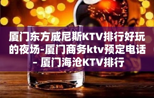 厦门东方威尼斯KTV排行好玩的夜场-厦门商务ktv预定电话 – 厦门海沧KTV排行