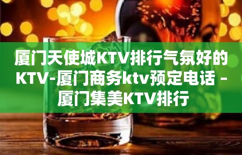 厦门天使城KTV排行气氛好的KTV-厦门商务ktv预定电话 – 厦门集美KTV排行