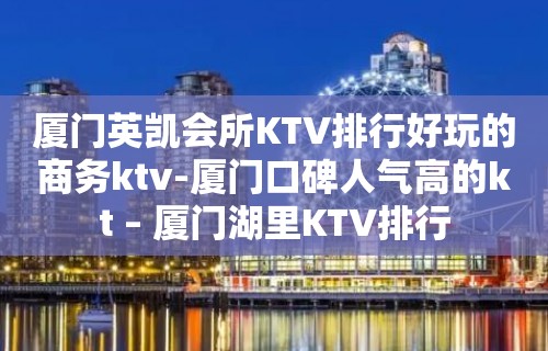 厦门英凯会所KTV排行好玩的商务ktv-厦门口碑人气高的kt – 厦门湖里KTV排行