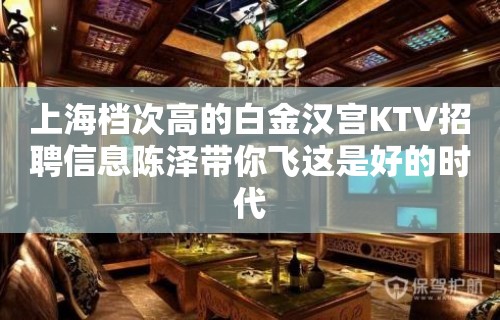 上海档次高的白金汉宫KTV招聘信息陈泽带你飞这是好的时代