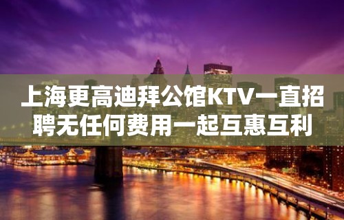 上海更高迪拜公馆KTV一直招聘无任何费用一起互惠互利