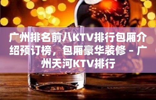 广州排名前八KTV排行包厢介绍预订榜，包厢豪华装修 – 广州天河KTV排行