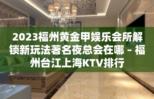 2023福州黄金甲娱乐会所解锁新玩法著名夜总会在哪 – 福州台江上海KTV排行