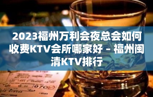 2023福州万利会夜总会如何收费KTV会所哪家好 – 福州闽清KTV排行