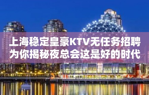 上海稳定皇豪KTV无任务招聘为你揭秘夜总会这是好的时代