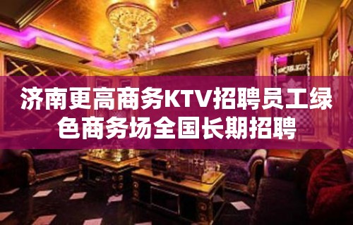 济南更高商务KTV招聘员工绿色商务场全国长期招聘